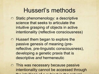 Husserl’s methods
Static phenomenology: a descriptive
science that seeks to articulate the
intuitive grasping of objects in active
intentionality (reflective consciousness)
Husserl them began to explore the
passive genesis of meaning (pre-
reflective, pre-linguistic consciousness),
developing a genetic praxis that is
descriptive and hermeneutic
This was necessary because passive
intentionality cannot be accessed through
 