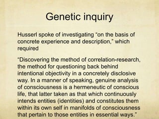 Genetic inquiry
Husserl spoke of investigating “on the basis of
concrete experience and description,” which
required
“Discovering the method of correlation-research,
the method for questioning back behind
intentional objectivity in a concretely disclosive
way. In a manner of speaking, genuine analysis
of consciousness is a hermeneutic of conscious
life, that latter taken as that which continuously
intends entities (identities) and constitutes them
within its own self in manifolds of consciousness
that pertain to those entities in essential ways.”
 