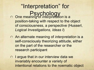 “Interpretation” for
PsychologyOne meaning of interpretation is a
position-taking with respect to the object
of consciousness, a perspective (Husserl,
Logical Investigations, Ideas I)
An alternate meaning of interpretation is a
self-consciously theorizing attitude, either
on the part of the researcher or the
research participant
I argue that in our interview data we
invariably encounter a variety of
intentional relations to the noematic object
 