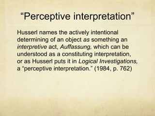 “Perceptive interpretation”
Husserl names the actively intentional
determining of an object as something an
interpretive act, Auffassung, which can be
understood as a constituting interpretation,
or as Husserl puts it in Logical Investigations,
a “perceptive interpretation.” (1984, p. 762)
 