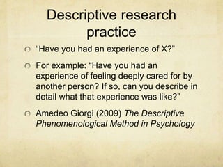 Descriptive research
practice
“Have you had an experience of X?”
For example: “Have you had an
experience of feeling deeply cared for by
another person? If so, can you describe in
detail what that experience was like?”
Amedeo Giorgi (2009) The Descriptive
Phenomenological Method in Psychology
 