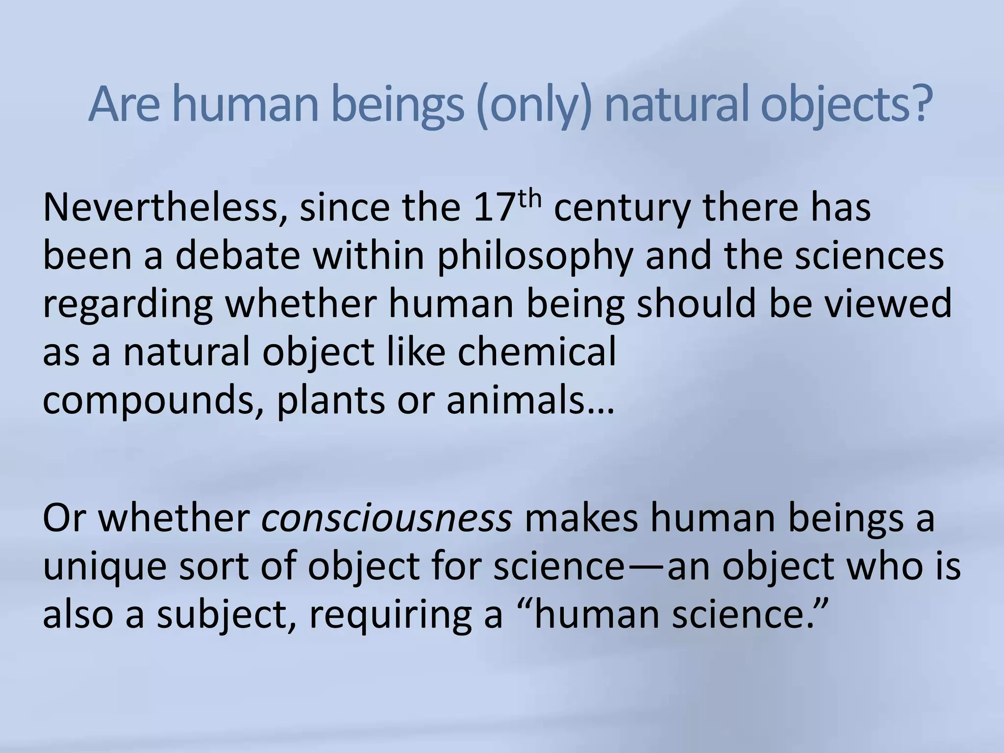 Are human beings (only) natural objects?
Nevertheless, since the 17th century there has
been a debate within philosophy and the sciences
regarding whether human being should be viewed
as a natural object like chemical
compounds, plants or animals…

Or whether consciousness makes human beings a
unique sort of object for science—an object who is
also a subject, requiring a “human science.”
 