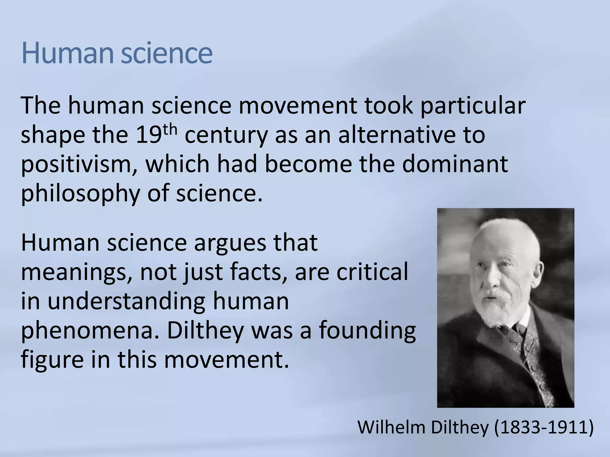 Human science
The human science movement took particular
shape the 19th century as an alternative to
positivism, which had become the dominant
philosophy of science.
Human science argues that
meanings, not just facts, are critical
in understanding human
phenomena. Dilthey was a founding
figure in this movement.

                                Wilhelm Dilthey (1833-1911)
 