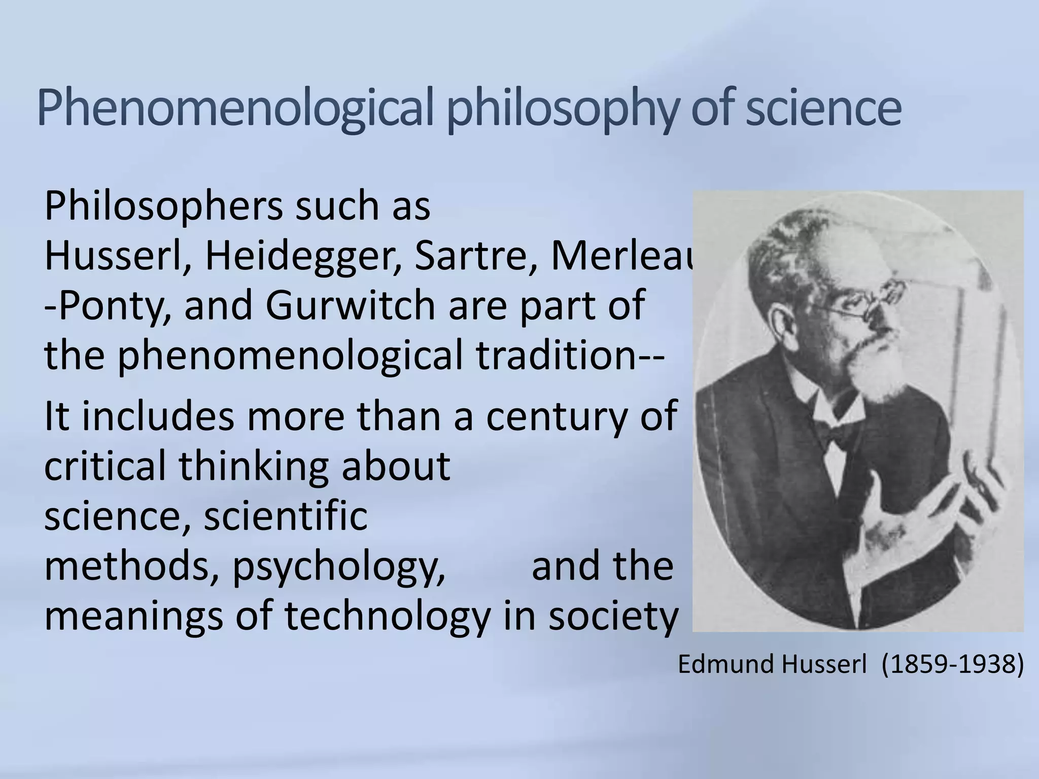 Philosophers such as
Husserl, Heidegger, Sartre, Merleau
-Ponty, and Gurwitch are part of
the phenomenological tradition--
It includes more than a century of
critical thinking about
science, scientific
methods, psychology,      and the
meanings of technology in society
                                 Edmund Husserl (1859-1938)
 