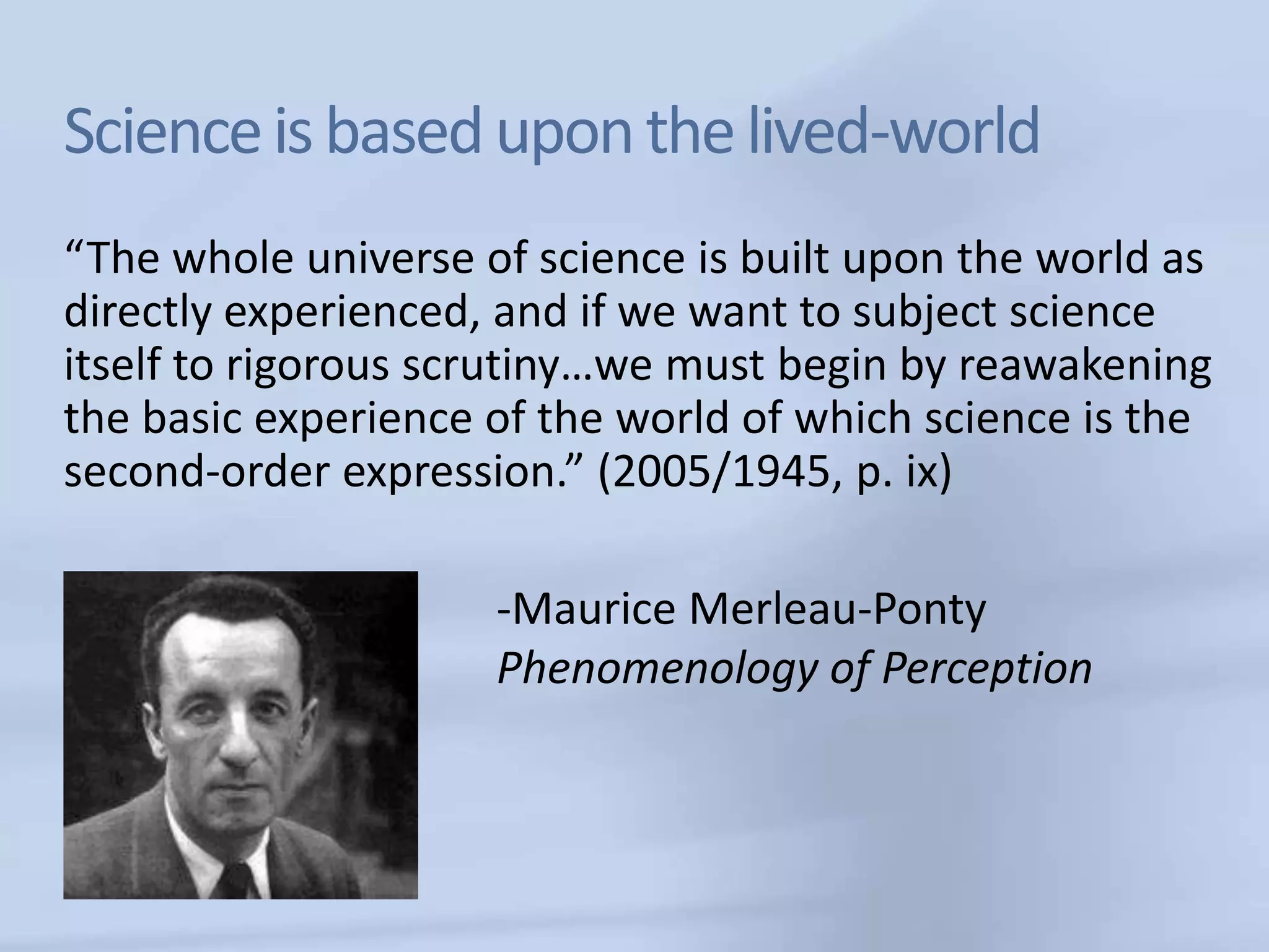 Science is based upon the lived-world
“The whole universe of science is built upon the world as
directly experienced, and if we want to subject science
itself to rigorous scrutiny…we must begin by reawakening
the basic experience of the world of which science is the
second-order expression.” (2005/1945, p. ix)

                     -Maurice Merleau-Ponty
                     Phenomenology of Perception
 