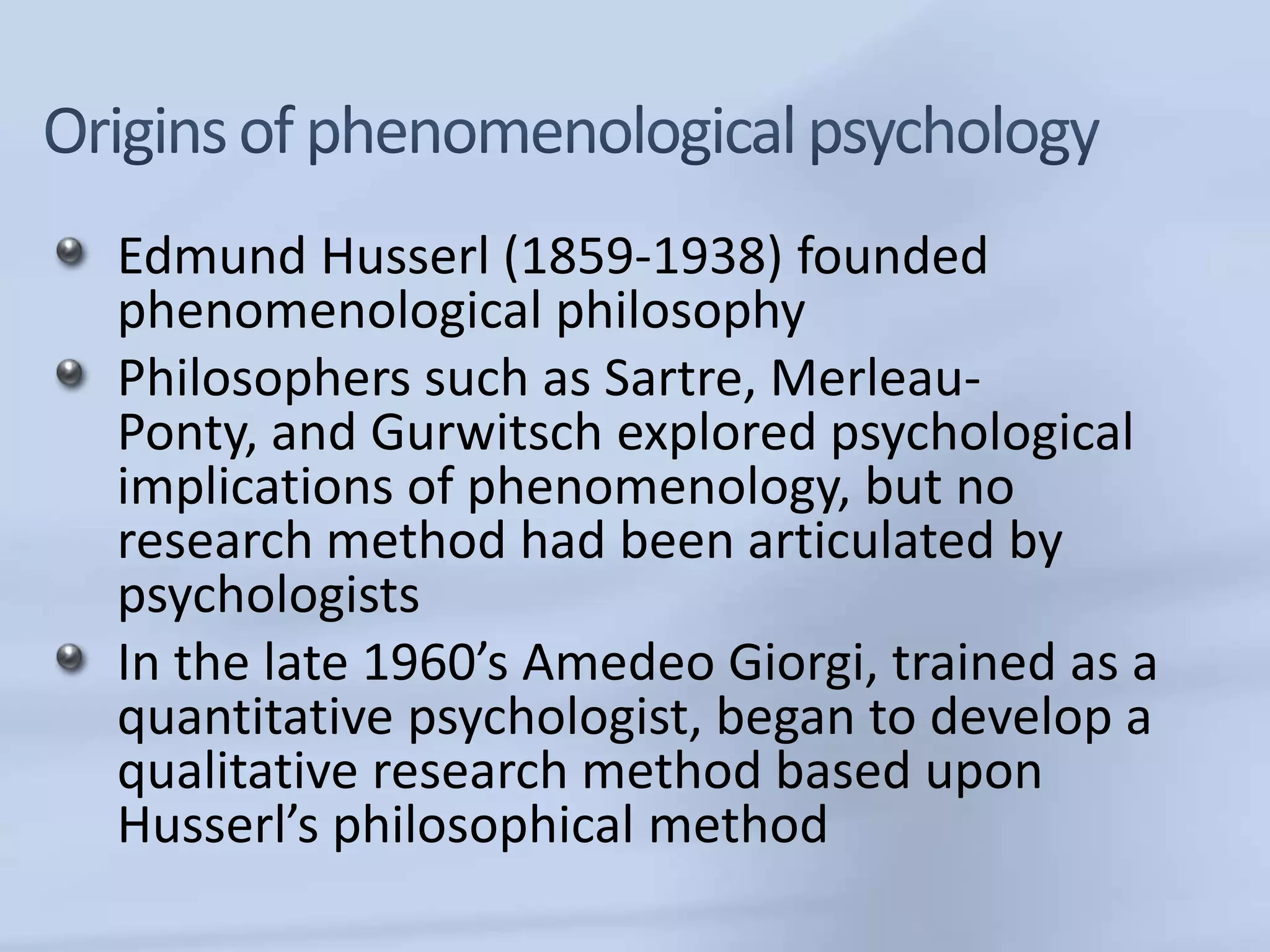 Edmund Husserl (1859-1938) founded
phenomenological philosophy
Philosophers such as Sartre, Merleau-
Ponty, and Gurwitsch explored psychological
implications of phenomenology, but no
research method had been articulated by
psychologists
In the late 1960’s Amedeo Giorgi, trained as a
quantitative psychologist, began to develop a
qualitative research method based upon
Husserl’s philosophical method
 