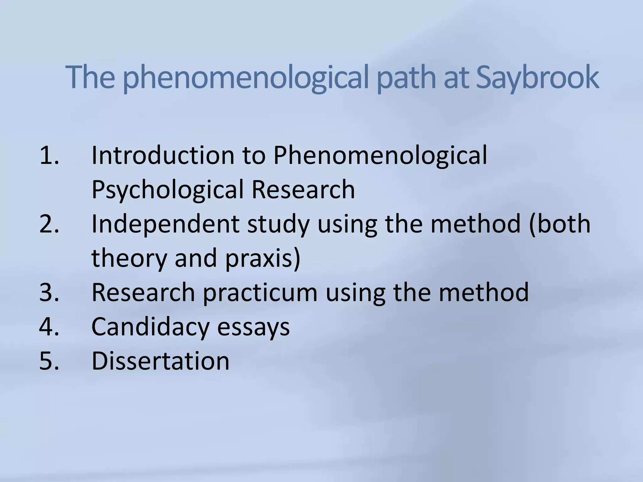 The phenomenological path at Saybrook

1.    Introduction to Phenomenological
      Psychological Research
2.    Independent study using the method (both
      theory and praxis)
3.    Research practicum using the method
4.    Candidacy essays
5.    Dissertation
 