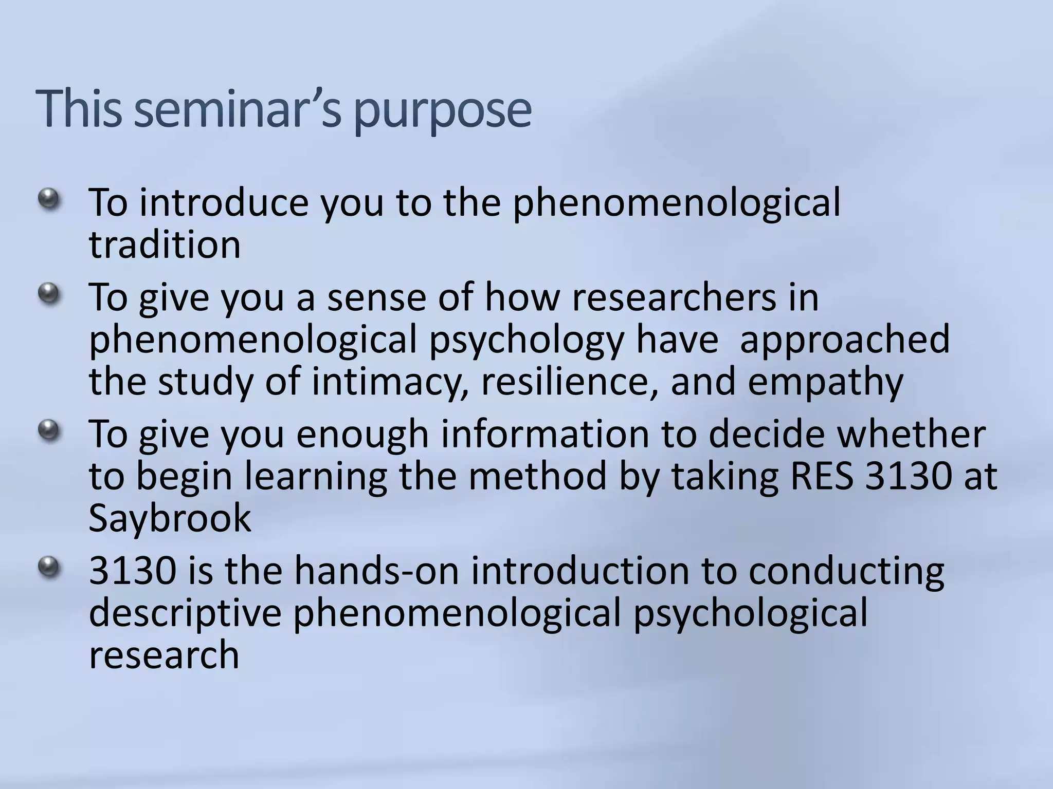 To introduce you to the phenomenological
tradition
To give you a sense of how researchers in
phenomenological psychology have approached
the study of intimacy, resilience, and empathy
To give you enough information to decide whether
to begin learning the method by taking RES 3130 at
Saybrook
3130 is the hands-on introduction to conducting
descriptive phenomenological psychological
research
 