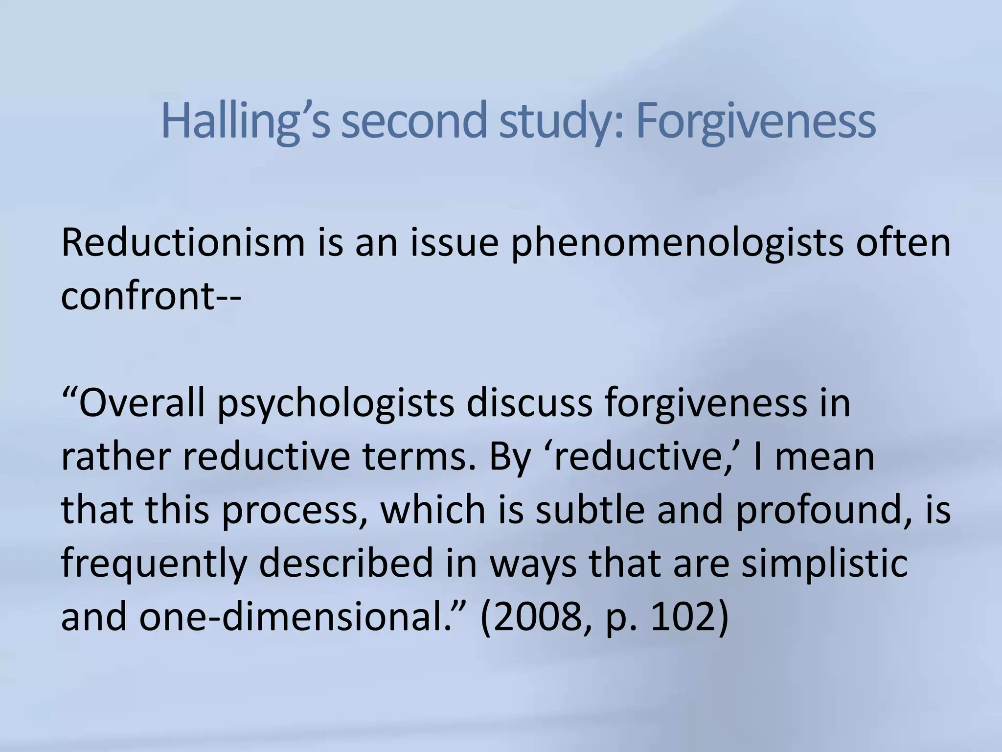 Halling’s second study: Forgiveness

Reductionism is an issue phenomenologists often
confront--

“Overall psychologists discuss forgiveness in
rather reductive terms. By ‘reductive,’ I mean
that this process, which is subtle and profound, is
frequently described in ways that are simplistic
and one-dimensional.” (2008, p. 102)
 