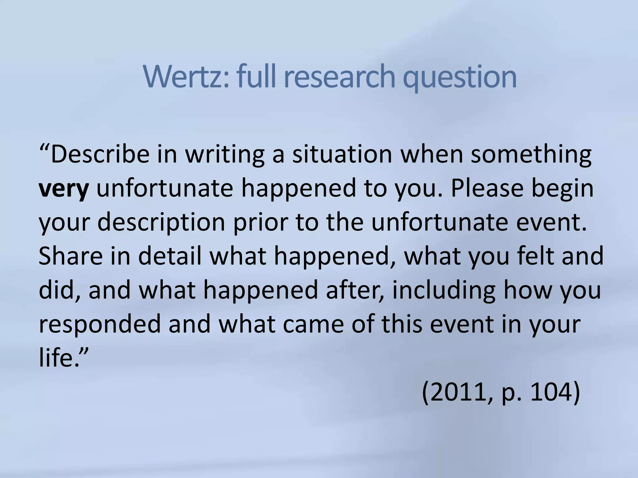 Wertz: full research question

“Describe in writing a situation when something
very unfortunate happened to you. Please begin
your description prior to the unfortunate event.
Share in detail what happened, what you felt and
did, and what happened after, including how you
responded and what came of this event in your
life.”
                                  (2011, p. 104)
 