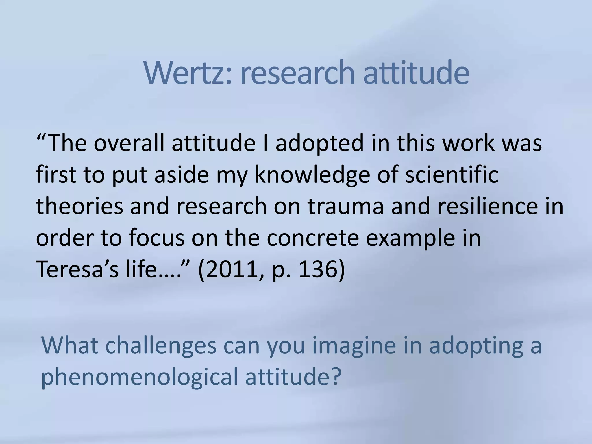 Wertz: research attitude
“The overall attitude I adopted in this work was
first to put aside my knowledge of scientific
theories and research on trauma and resilience in
order to focus on the concrete example in
Teresa’s life….” (2011, p. 136)

What challenges can you imagine in adopting a
phenomenological attitude?
 
