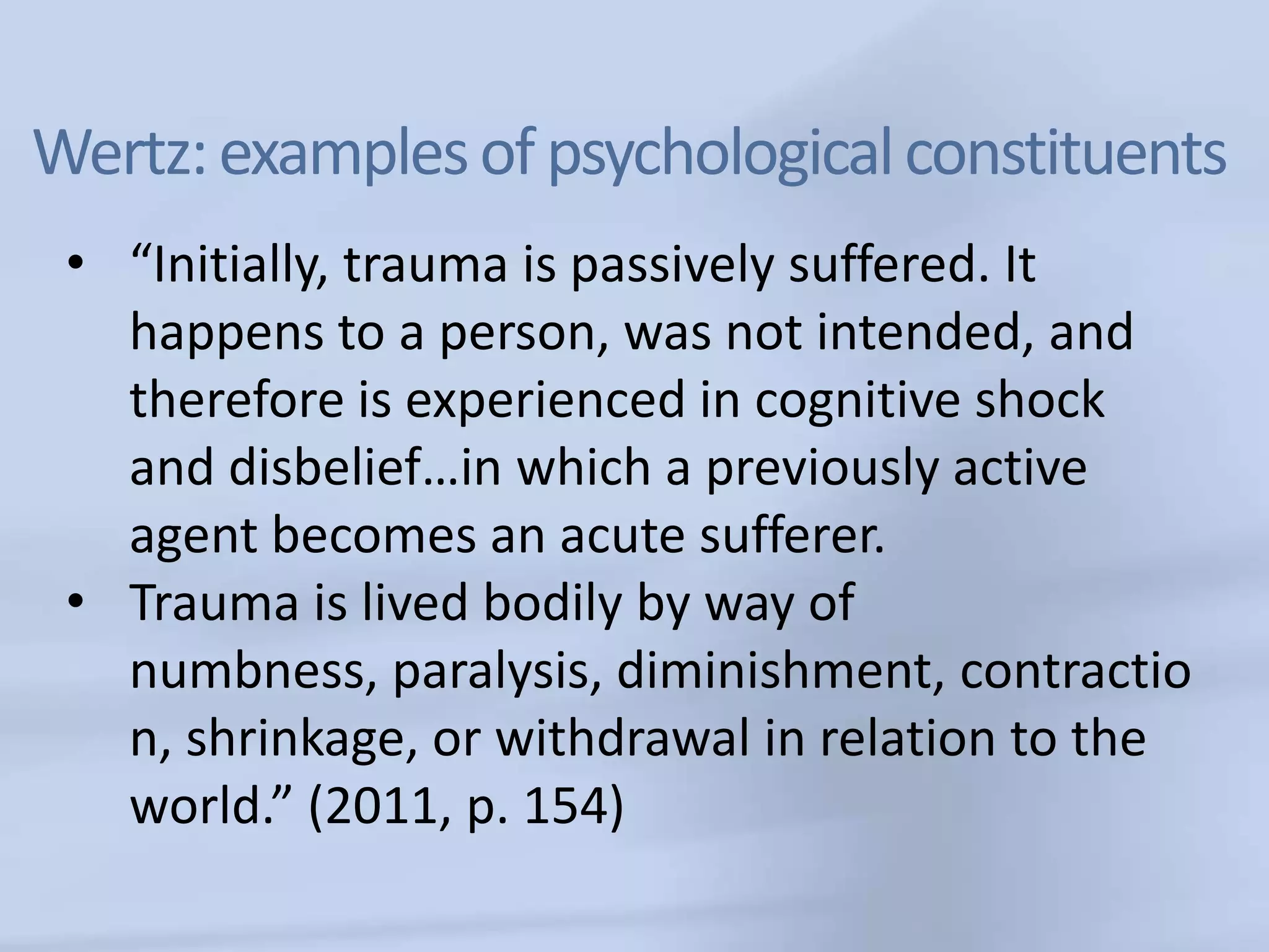 Wertz: examples of psychological constituents
 • “Initially, trauma is passively suffered. It
   happens to a person, was not intended, and
   therefore is experienced in cognitive shock
   and disbelief…in which a previously active
   agent becomes an acute sufferer.
 • Trauma is lived bodily by way of
   numbness, paralysis, diminishment, contractio
   n, shrinkage, or withdrawal in relation to the
   world.” (2011, p. 154)
 