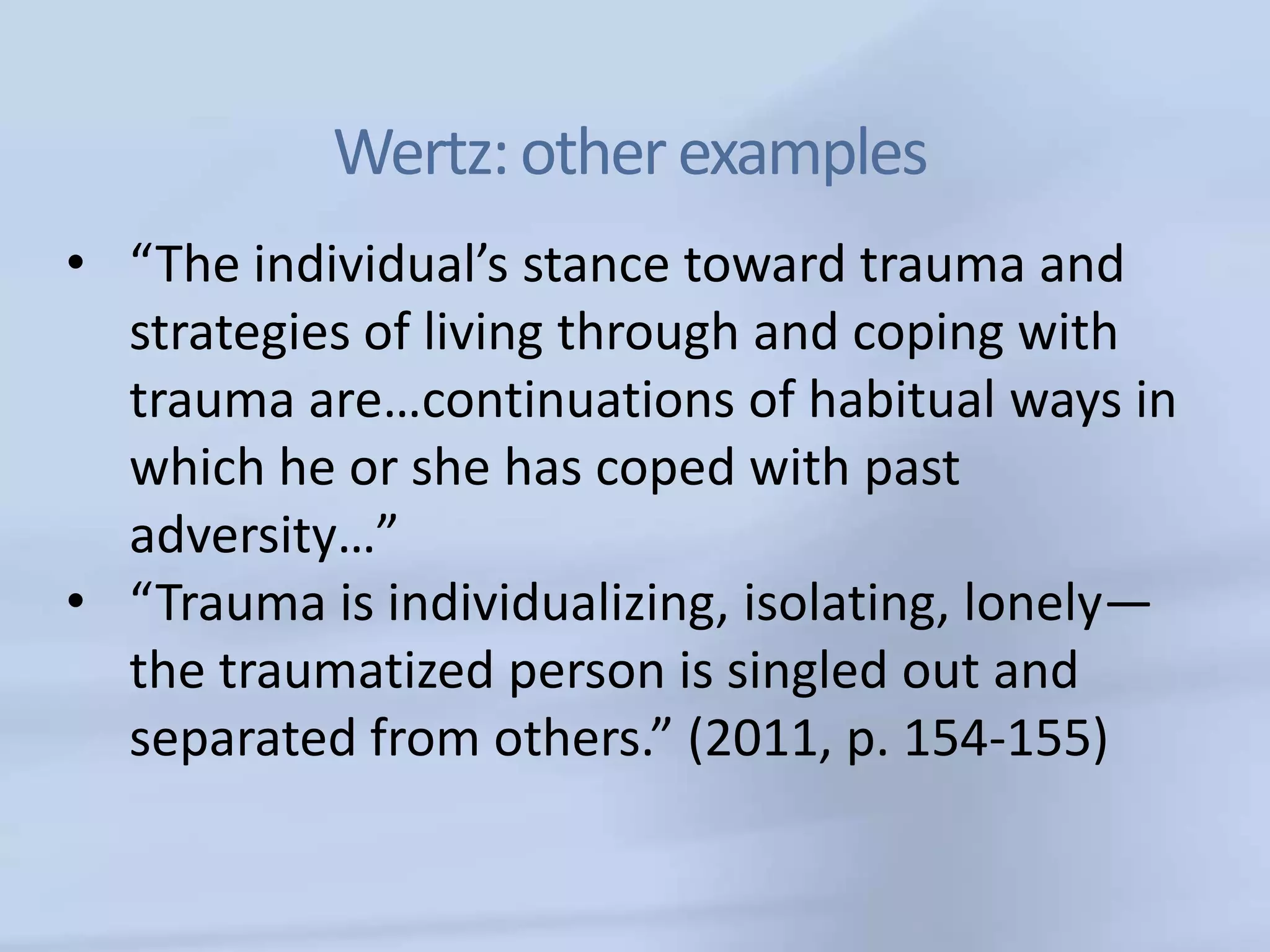Wertz: other examples
• “The individual’s stance toward trauma and
  strategies of living through and coping with
  trauma are…continuations of habitual ways in
  which he or she has coped with past
  adversity…”
• “Trauma is individualizing, isolating, lonely—
  the traumatized person is singled out and
  separated from others.” (2011, p. 154-155)
 