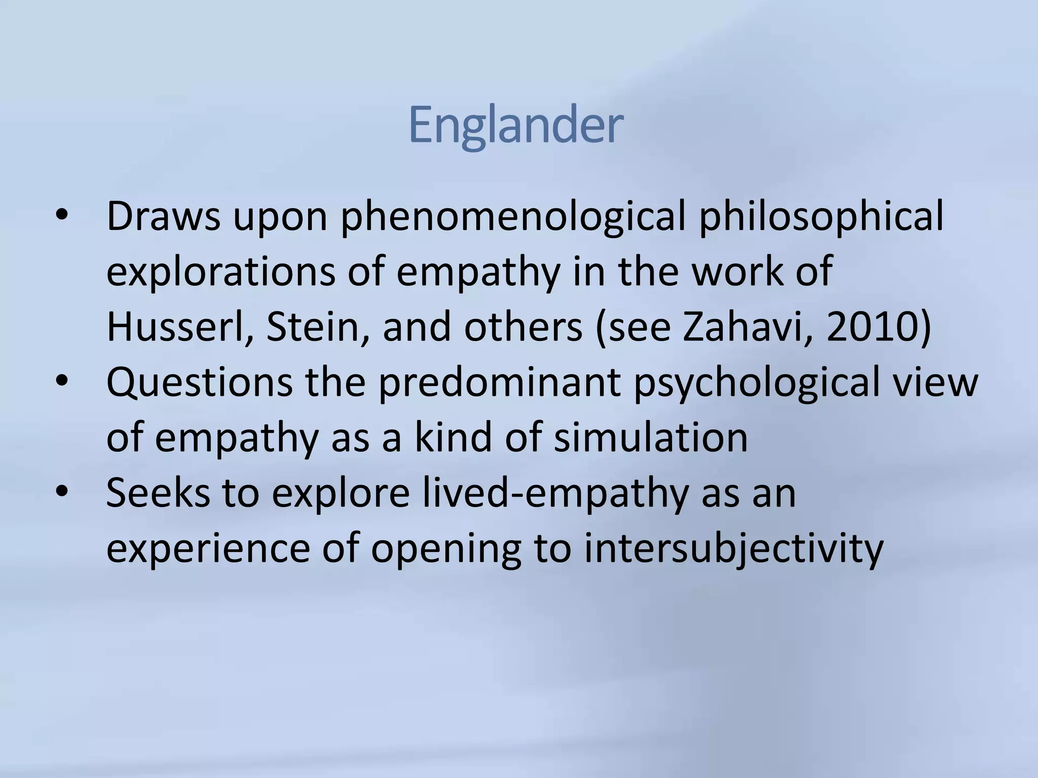 Englander
• Draws upon phenomenological philosophical
  explorations of empathy in the work of
  Husserl, Stein, and others (see Zahavi, 2010)
• Questions the predominant psychological view
  of empathy as a kind of simulation
• Seeks to explore lived-empathy as an
  experience of opening to intersubjectivity
 