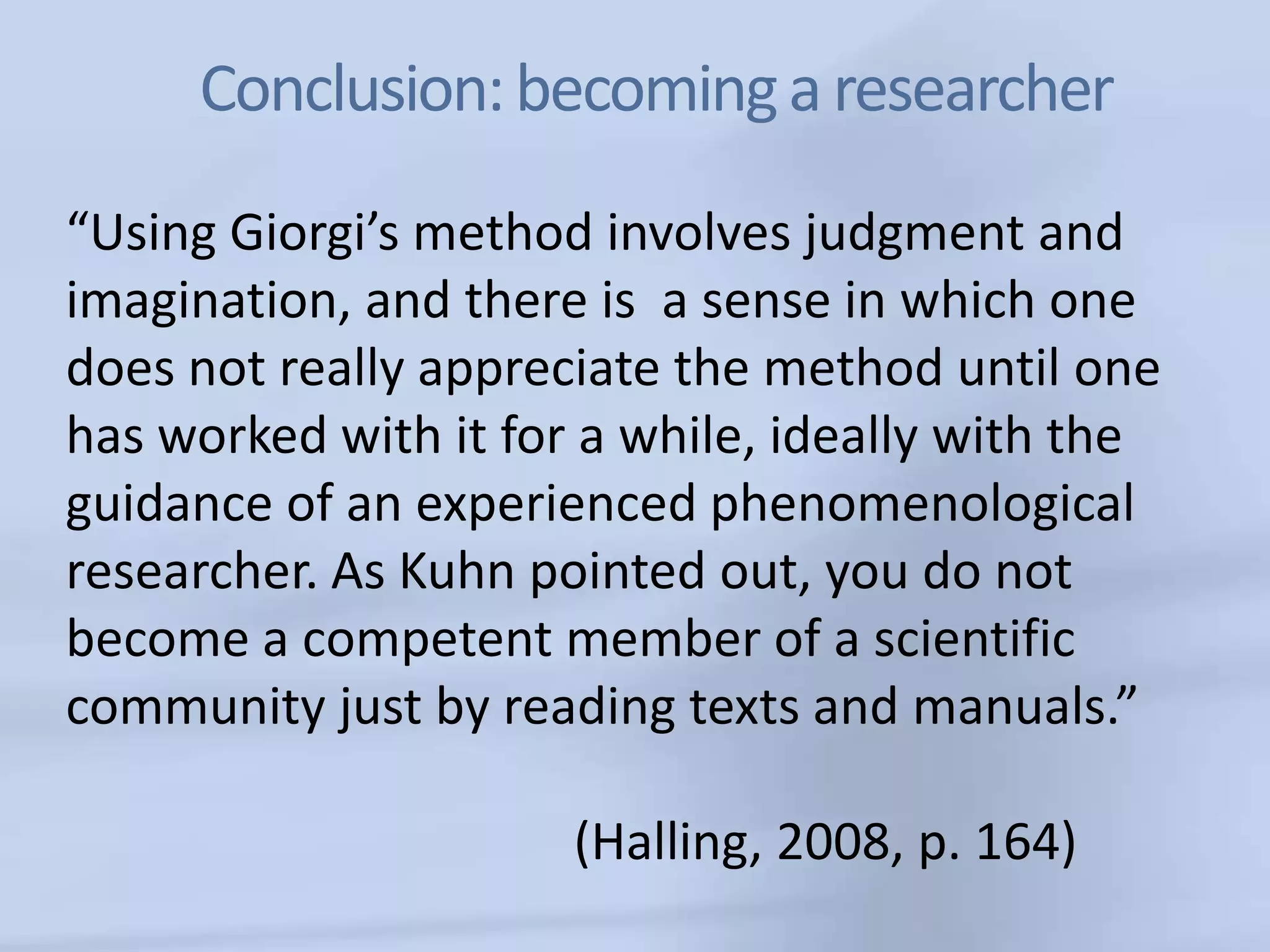 Conclusion: becoming a researcher
“Using Giorgi’s method involves judgment and
imagination, and there is a sense in which one
does not really appreciate the method until one
has worked with it for a while, ideally with the
guidance of an experienced phenomenological
researcher. As Kuhn pointed out, you do not
become a competent member of a scientific
community just by reading texts and manuals.”

                      (Halling, 2008, p. 164)
 