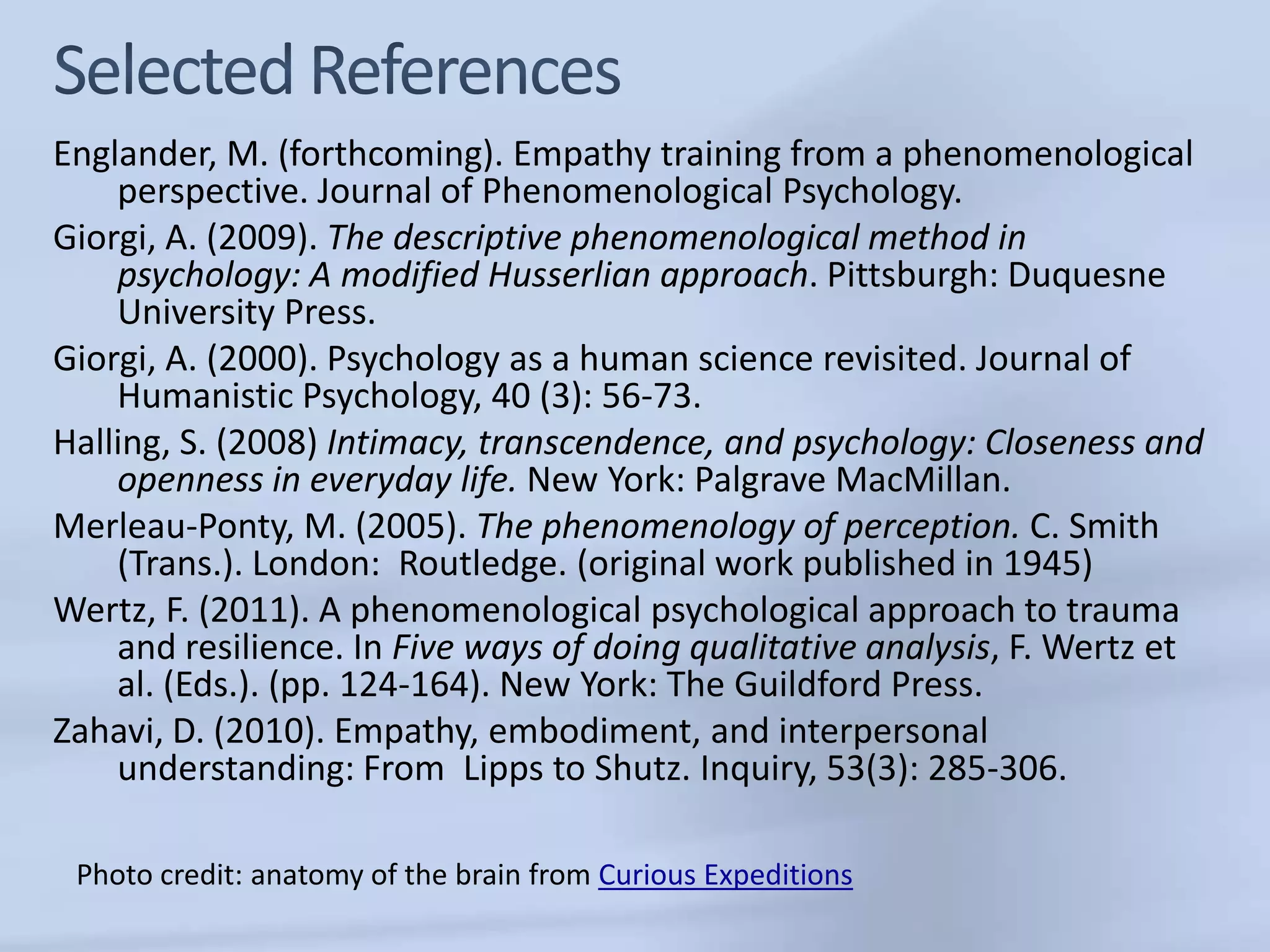 Englander, M. (forthcoming). Empathy training from a phenomenological
    perspective. Journal of Phenomenological Psychology.
Giorgi, A. (2009). The descriptive phenomenological method in
    psychology: A modified Husserlian approach. Pittsburgh: Duquesne
    University Press.
Giorgi, A. (2000). Psychology as a human science revisited. Journal of
    Humanistic Psychology, 40 (3): 56-73.
Halling, S. (2008) Intimacy, transcendence, and psychology: Closeness and
    openness in everyday life. New York: Palgrave MacMillan.
Merleau-Ponty, M. (2005). The phenomenology of perception. C. Smith
    (Trans.). London: Routledge. (original work published in 1945)
Wertz, F. (2011). A phenomenological psychological approach to trauma
    and resilience. In Five ways of doing qualitative analysis, F. Wertz et
    al. (Eds.). (pp. 124-164). New York: The Guildford Press.
Zahavi, D. (2010). Empathy, embodiment, and interpersonal
    understanding: From Lipps to Shutz. Inquiry, 53(3): 285-306.

 Photo credit: anatomy of the brain from Curious Expeditions
 