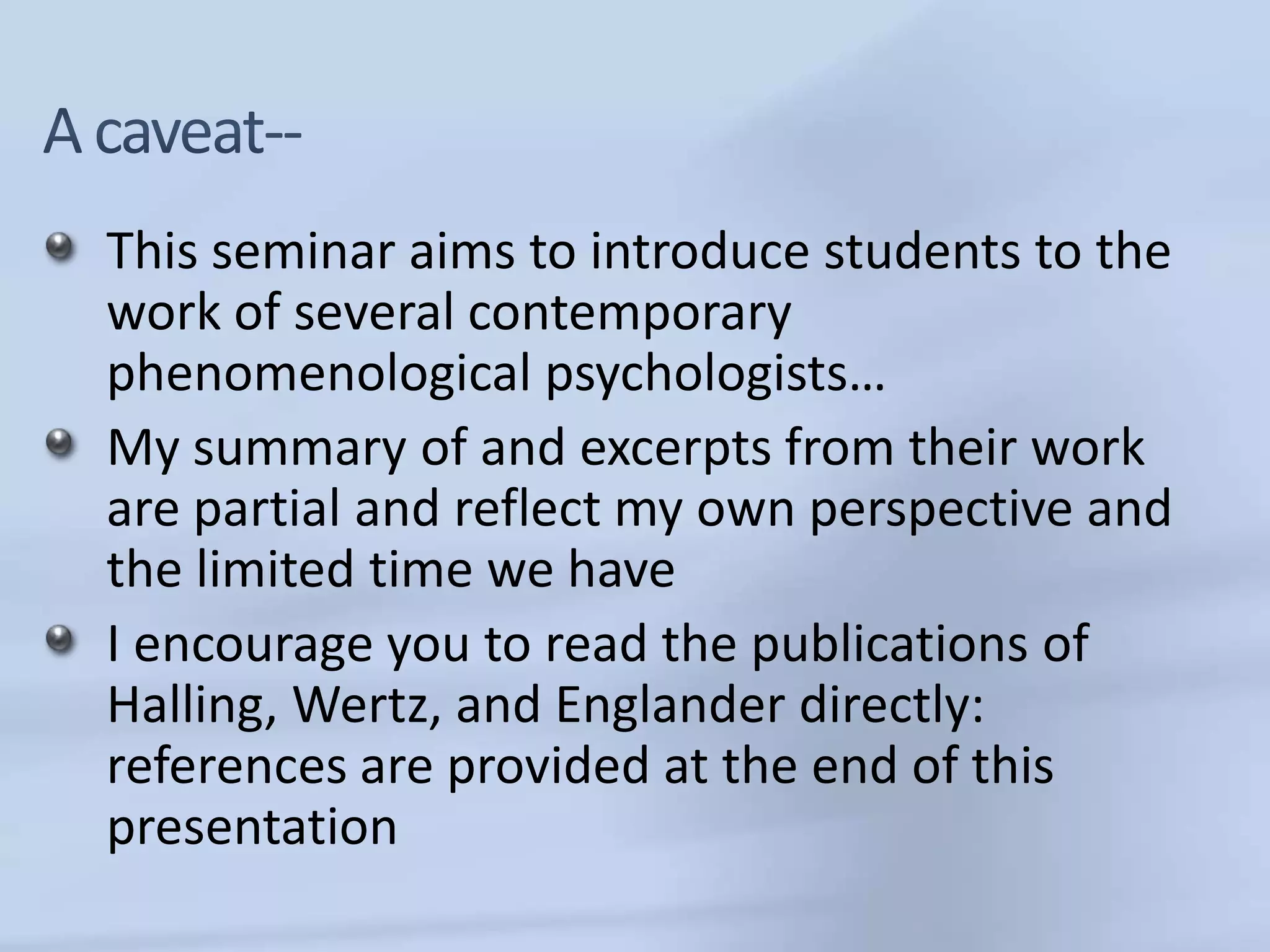 This seminar aims to introduce students to the
work of several contemporary
phenomenological psychologists…
My summary of and excerpts from their work
are partial and reflect my own perspective and
the limited time we have
I encourage you to read the publications of
Halling, Wertz, and Englander directly:
references are provided at the end of this
presentation
 
