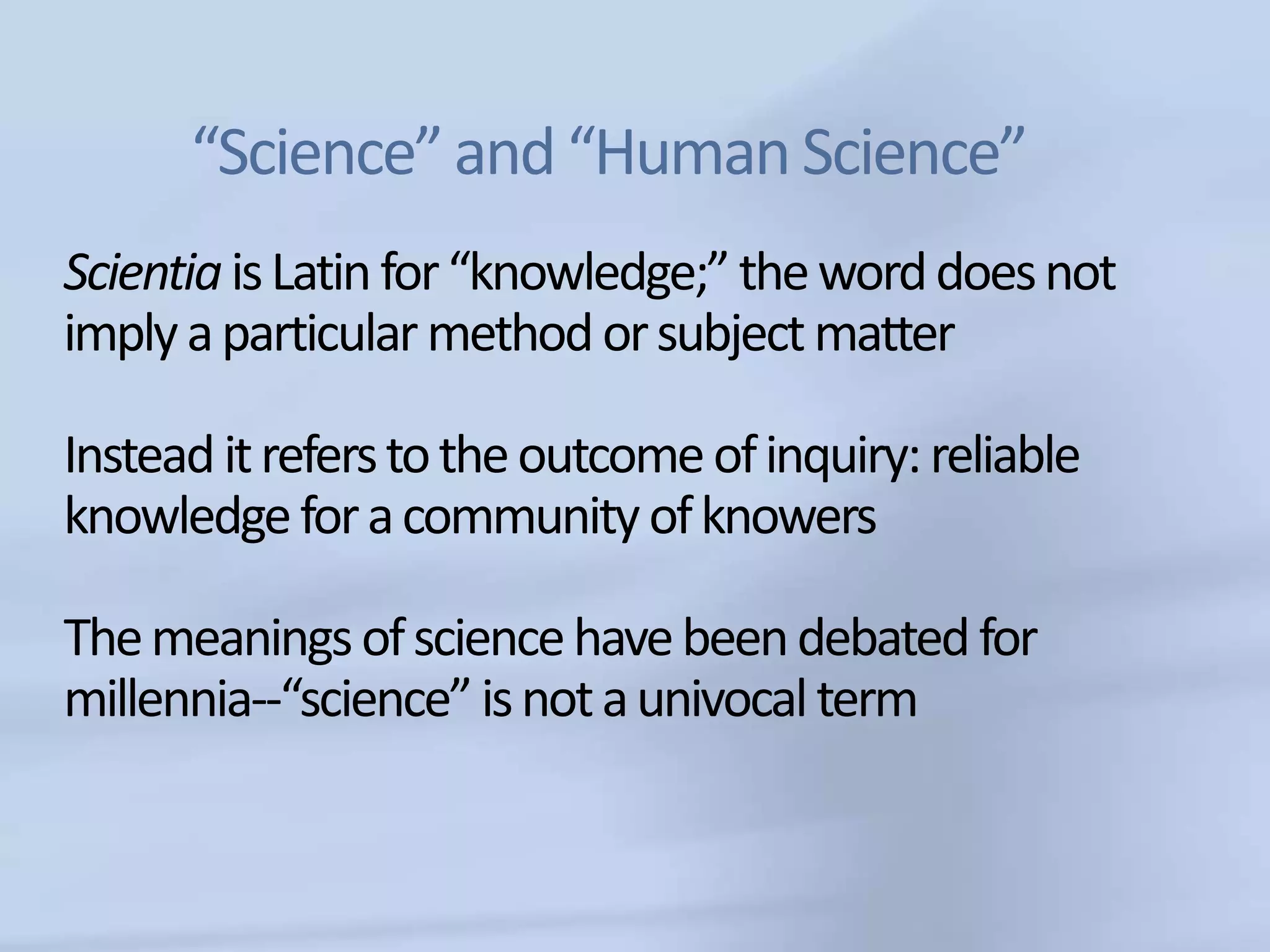 “Science” and “Human Science”
Scientia is Latin for “knowledge;” the word does not
imply a particular method or subject matter

Instead it refers to the outcome of inquiry: reliable
knowledge for a community of knowers

The meanings of science have been debated for
millennia--“science” is not a univocal term
 