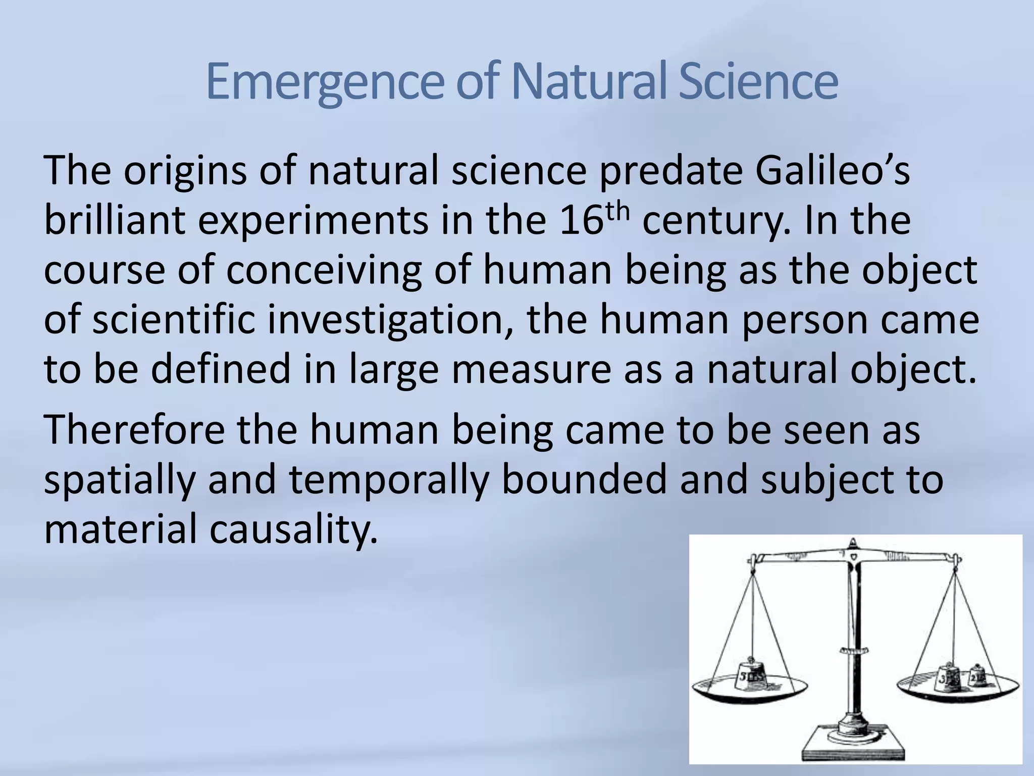 Emergence of Natural Science
The origins of natural science predate Galileo’s
brilliant experiments in the 16th century. In the
course of conceiving of human being as the object
of scientific investigation, the human person came
to be defined in large measure as a natural object.
Therefore the human being came to be seen as
spatially and temporally bounded and subject to
material causality.
 