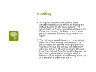 A calling
 An inquirer discovers the ground of his
empathic relations with others by tracing the
instinct back to its pre-egoic ground. The
primordiality of finding oneself in relating to the
Other has a strong purchase on the human
person precisely because its ground is pre-
egoic.
 The call to caring relations in a community of
others is not exclusively addressed to our
person egos, but speaks to our pre-personal
origins, since we are already interlaced with
others at the level of our hyletic and affective
lives. This call is integrated into the lives of our
personal egos when we struggle with the
ethical choices implied in awakening to the call
of a You that is older than the “I.”
 