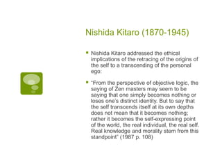 Nishida Kitaro (1870-1945)
 Nishida Kitaro addressed the ethical
implications of the retracing of the origins of
the self to a transcending of the personal
ego:
 “From the perspective of objective logic, the
saying of Zen masters may seem to be
saying that one simply becomes nothing or
loses one’s distinct identity. But to say that
the self transcends itself at its own depths
does not mean that it becomes nothing;
rather it becomes the self-expressing point
of the world, the real individual, the real self.
Real knowledge and morality stem from this
standpoint” (1987 p. 108)
 