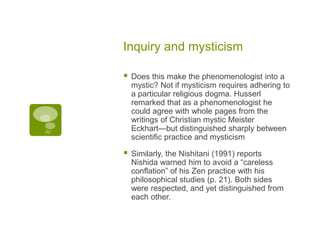 Inquiry and mysticism
 Does this make the phenomenologist into a
mystic? Not if mysticism requires adhering to
a particular religious dogma. Husserl
remarked that as a phenomenologist he
could agree with whole pages from the
writings of Christian mystic Meister
Eckhart—but distinguished sharply between
scientific practice and mysticism
 Similarly, the Nishitani (1991) reports
Nishida warned him to avoid a “careless
conflation” of his Zen practice with his
philosophical studies (p. 21). Both sides
were respected, and yet distinguished from
each other.
 