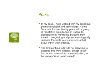 Praxis
 In my case, I have worked with my colleague
phenomenologist and psychologist Yannis
Toussulis for over twenty years with a group
of meditative practitioners in Sufism to,
alongside their meditative practice, train
them in recognizing and phenomenologically
describe the shifts in consciousness that
occur within their practice.
 The limits of time today do not allow me to
describe this work in detail, except to say
that its aim is wakeful communalization, to
borrow a phrase from Husserl!
 