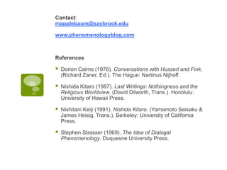 Contact:
mapplebaum@saybrook.edu
www.phenomenologyblog.com
References
 Dorion Cairns (1976). Conversations with Husserl and Fink.
(Richard Zaner, Ed.). The Hague: Nartinus Nijhoff.
 Nishida Kitaro (1987). Last Writings: Nothingness and the
Religious Worldview. (David Dilworth, Trans.). Honolulu:
University of Hawaii Press.
 Nishitani Keiji (1991). Nishida Kitaro. (Yamamoto Seisaku &
James Heisig, Trans.). Berkeley: University of California
Press.
 Stephen Strasser (1969). The Idea of Dialogal
Phenomenology. Duquesne University Press.
 