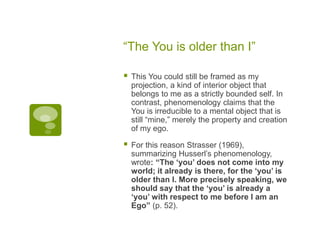 “The You is older than I”
 This You could still be framed as my
projection, a kind of interior object that
belongs to me as a strictly bounded self. In
contrast, phenomenology claims that the
You is irreducible to a mental object that is
still “mine,” merely the property and creation
of my ego.
 For this reason Strasser (1969),
summarizing Husserl’s phenomenology,
wrote: “The ‘you’ does not come into my
world; it already is there, for the ‘you’ is
older than I. More precisely speaking, we
should say that the ‘you’ is already a
‘you’ with respect to me before I am an
Ego” (p. 52).
 