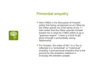 Primordial empathy
 Hart (1992) in his discussion of Husserl
writes that being recognized as an Other by
the Other grants me a full sense of my “I.”
Hart writes that the Other extends himself
toward me in what he (1992) refers to as a
“gracious regard”: I-ness is a kind of gift
given through a primordially caring
relationship.
 For Husserl, the origin of the I in a You is
reflected in a “primordial” or “instinctual”
empathy, a pre-personal empathy that is the
ground for the empathic relations in
everyday life between people.
 