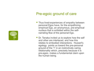 Pre-egoic ground of care
 Thus lived-experiences of empathy between
personal Egos have, for the empathizing
empirical Ego, an anonymous, pre-empirical
nucleus that is enfolded within the self-
narrating flow of the personal Ego.
 Dr. Tanaka invited us to explore how the self
and other are interlaced, and how this
relates to embodied interactions. Husserl’s
egology points us toward the pre-personal
ground of the “I” in an instinctively caring
relationality which, precisely because it is
pre-egoic, makes a fundamental claim upon
the human being.
 