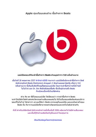 Apple ทุ่มเกือบแสนล้าน ซื้อกิจการ Beats
แอปเปิลคอนเฟิร์มเข้าซื้อกิจการ Beats ด้วยมูลค่าราว 9.8 หมื่นล้านบาท
เมื่อวันที่ 28 พฤษภาคม 2557 สานักข่าวบีบีซี รายงานว่า แอปเปิลยืนยันจะเข ้าซื้อกิจการ บีตส์
อิเล็กทรอนิกส์ (Beats Electronics) ด ้วยมูลค่า 3 พันล ้านดอลลาร์สหรัฐ หรือราว 9.8
หมื่นล ้านบาท ซึ่งถือเป็นดีลที่ใหญ่ที่สุดของแอปเปิล โดยการเข ้าซื้อกิจการครั้งนี้ จิมมี่
ไอโอไวน์ และ Dr. Dre ศิลปินฮิปฮอปชื่อดัง ซึ่งเป็นผู้ร่วมก่อตั้ง Beats
ก็จะยังคงเป็นหนึ่งในบริษัทด ้วย
ด ้าน ทิม คุก ซีอีโอของแอปเปิล ได ้เปิดเผยว่า การเข ้าซื้อกิจการ Beats
จะทาให ้บริษัทได ้สร ้างสรรค์นวัตกรรมด ้านเสียงเพลงต่อไป ทั้งในเรื่องของผลิตภัณฑ์และบริการ
ขณะที่ไอโอไวน์ ได ้กล่าวว่า เขาเองก็คิดว่า Beats ควรจะอยู่กับแอปเปิล และแรงบันดาลใจของ
Beats นั้น ก็มาจากแอปเปิลที่สามารถผสานวัฒนธรรมและเทคโนโลยีเข ้าด ้วยกัน
ทั้งนี้ สาหรับบริษัทบีตส์ อิเล็กทรอนิกส์ ก่อตั้งขึ้นเมื่อปี 2006 ผลิตเทคโนโลยีด ้านเสียงเพลง
และเป็นที่รู้จักด ้านผลิตภัณฑ์หูฟังและลาโพงคุณภาพ
เรียบเรียงข ้อมูลโดยกระปุกดอทคอม
 