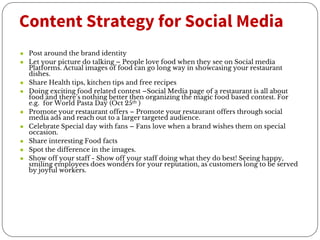 Content Strategy for Social Media
● Post around the brand identity
● Let your picture do talking – People love food when they see on Social media
Platforms. Actual images of food can go long way in showcasing your restaurant
dishes.
● Share Health tips, kitchen tips and free recipes
● Doing exciting food related contest –Social Media page of a restaurant is all about
food and there’s nothing better then organizing the magic food based contest. For
e.g. for World Pasta Day (Oct 25th )
● Promote your restaurant offers – Promote your restaurant offers through social
media ads and reach out to a larger targeted audience.
● Celebrate Special day with fans – Fans love when a brand wishes them on special
occasion.
● Share interesting Food facts
● Spot the difference in the images.
● Show off your staff - Show off your staff doing what they do best! Seeing happy,
smiling employees does wonders for your reputation, as customers long to be served
by joyful workers.
 