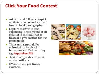 Click Your Food Contest!
● Ask fans and followers to pick
up their cameras and try their
hand at food photography.
● Capture marvelous (and
appetizing) photographs of all
types of food from fruit to
feasts and give caption for the
photograph.
● This campaign could be
uploaded to: Facebook,
Instagram and Twitter using
tag #ApplebeesME
● Best Photograph with great
caption will win.
● 3 Winner will get dinner
vouchers.
 