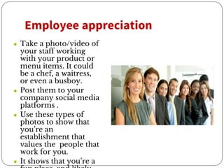 Employee appreciation
● Take a photo/video of
your staff working
with your product or
menu items. It could
be a chef, a waitress,
or even a busboy.
● Post them to your
company social media
platforms .
● Use these types of
photos to show that
you’re an
establishment that
values the people that
work for you.
● It shows that you’re a
 