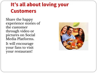 It’s all about loving your
Customers
Share the happy
experience stories of
the customer
through video or
pictures on Social
Media Platforms.
It will encourage
your fans to visit
your restaurant!
 