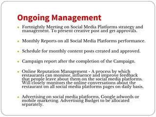 Ongoing Management
● Fortnightly Meeting on Social Media Platforms strategy and
management. To present creative post and get approvals.
● Monthly Reports on all Social Media Platforms performance.
● Schedule for monthly content posts created and approved.
● Campaign report after the completion of the Campaign.
● Online Reputation Management - A process by which
restaurants can monitor, influence and improve feedback
that people leave about them on the social media platforms.
Will closely monitors the online conversations about the
restaurant on all social media platforms pages on daily basis.
● Advertising on social media platforms, Google adwords or
mobile marketing. Advertising Budget to be allocated
separately.
 