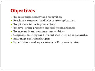Objectives
● To build brand identity and recognition
● Reach new customers and help to grow up business.
● To get more traffic to your website
● To have strong presence on social media channels.
● To increase brand awareness and visibility
● Get people to engage and interact with them on social media.
● Encourage trust with shoppers
● Easier retention of loyal customers. Customer Service.
 