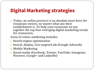 Digital Marketing strategies
● Today, an online presence is an absolute must-have for
restaurant owners, no matter what size their
establishment is. To help your restaurant we put
together the top four emerging digital marketing trends
for restaurants.
Areas of online marketing includes:
● Search engine optimization
● Search, display, Geo targeted ads (Google Adwords)
● Mobile Marketing
● Social media (Facebook, Twitter, YouTube, Instagram,
Pinterest, Google+ and LinkedIn)
 