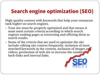 Search engine optimization (SEO)
High-quality content with keywords that help your restaurant
rank higher on search engines.
● Your site must be properly optimized and that means it
must meet certain criteria according to which search
engines ranking pages as interesting and offering them as
search results.
● Some of the criteria that are used to optimize the site
include: editing site content frequently, inclusion of most
searched keywords in the content, inclusion of images and
videos, promotion of web site to increase the number of
back-links and internal links.
 