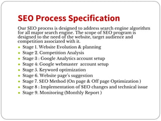 SEO Process Specification
Our SEO process is designed to address search engine algorithm
for all major search engine. The scope of SEO program is
designed to the need of the website, target audience and
competition associated with it.
● Stage 1. Website Evolution & planning
● Stage 2. Competition Analysis
● Stage 3 : Google Analytics account setup
● Stage 4: Google webmaster account setup
● Stage 5. Keyword optimization
● Stage 6. Website page’s suggestion
● Stage 7. SEO Method (On page & Off page Optimization )
● Stage 8 : Implementation of SEO changes and technical issue
● Stage 9. Monitoring (Monthly Report )
 