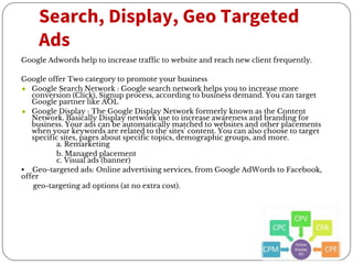 Search, Display, Geo Targeted
Ads
Google Adwords help to increase traffic to website and reach new client frequently.
Google offer Two category to promote your business
● Google Search Network : Google search network helps you to increase more
conversion (Click), Signup process, according to business demand. You can target
Google partner like AOL
● Google Display : The Google Display Network formerly known as the Content
Network. Basically Display network use to increase awareness and branding for
business. Your ads can be automatically matched to websites and other placements
when your keywords are related to the sites' content. You can also choose to target
specific sites, pages about specific topics, demographic groups, and more.
a. Remarketing
b. Managed placement
c. Visual ads (banner)
• Geo-targeted ads: Online advertising services, from Google AdWords to Facebook,
offer
geo-targeting ad options (at no extra cost).
 
