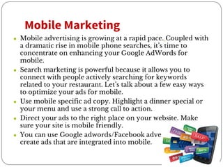 Mobile Marketing
● Mobile advertising is growing at a rapid pace. Coupled with
a dramatic rise in mobile phone searches, it’s time to
concentrate on enhancing your Google AdWords for
mobile.
● Search marketing is powerful because it allows you to
connect with people actively searching for keywords
related to your restaurant. Let’s talk about a few easy ways
to optimize your ads for mobile.
● Use mobile specific ad copy. Highlight a dinner special or
your menu and use a strong call to action.
● Direct your ads to the right place on your website. Make
sure your site is mobile friendly.
● You can use Google adwords/Facebook advertising and
create ads that are integrated into mobile.
 