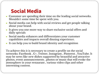 Social Media
● Customer are spending their time on the leading social networks.
Shouldn't some time be spent with you.
● Social media can help with social reviews and get people talking
about your brand.
● It gives you one more way to share exclusive social offers and
daily specials
● Social media enhances and differentiates your customer
capabilities and impacts overall dinning experience.
● It can help you to build brand identity and recognition
To achieve this it is necessary to create a profile on the social
networks: Facebook , G+, Twitter, Instagram , Pinterest , YouTube. It
may be news like new dishes supported by beautiful and attractive
photos, event announcements , photos or music that will evoke the
atmosphere in your restaurant , various video clips and other
interesting content.
 