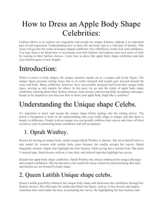 How to Dress an Apple Body Shape
Celebrities:
Fashion allows us to express our originality and accept our unique features, making it an important
part of self-expression. Understanding how to dress for our body type is a vital part of fashion. This
essay will go into the realm of unique-shaped celebrities who effortlessly exude style and confidence.
You may learn a lot about how to accentuate your best features and express your own sense of style
by looking at their fashion choices. Learn how to dress like apple body shape celebrities and take
your fashion game to new heights.
Introduction:
When it comes to body shapes, the unique structure stands out as a unique and lovely figure. The
unique figure presents styling issues due to its wider stomach and weight gain focused around the
waist and belly. Many celebrities, however, have successfully accepted and loved their unique body
types, serving as role models for others. In this post, we go into the realm of apple body shape
celebrities, learning about their fashion choices, style secrets, and moving body acceptance messages.
Ready to be inspired as you discover how to dress your apple body shape like a celebrity?
Understanding the Unique shape Celebs.
It’s important to know and accept the unique shape before getting into the styling advice. The
article’s foundation is built on the understanding that every body shape is unique and that there is
beauty in difference. People with an unique size can proudly embrace their curves and show off their
exclusive style by promoting body confidence and self-acceptance.
1. Oprah Winfrey.
Known for having an unique body, media mogul Oprah Winfrey is famous. She loves herself and is a
role model for women with similar body types because she readily accepts her curves. Oprah
frequently chooses shapes that highlight her best features while giving her a neutral look. She picks
V-necked tops, fitted dresses with an A-line skirt, and tailored tops that highlight her curves.
Despite her apple body shape celebrities, Oprah Winfrey has always embraced her unique physique
and exuded confidence. She has become a role model for many women by demonstrating that style
and fashion are not limited by body shape.
2. Queen Latifah Unique shape celebs.
Queen Latifah gracefully embraces her unique body shape and showcases her confidence through her
fashion choices. She often opts for outfits that flatter her figure, such as A-line dresses and empire
waistlines that cinch under the bust, accentuating her curves. By highlighting her best features and
 