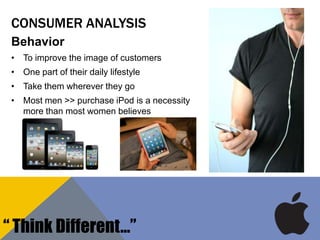 CONSUMER ANALYSIS
Behavior
• To improve the image of customers
• One part of their daily lifestyle
• Take them wherever they go
• Most men >> purchase iPod is a necessity
more than most women believes
“ Think Different…”
 