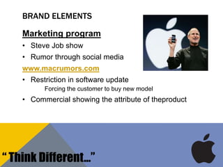 BRAND ELEMENTS
Marketing program
• Steve Job show
• Rumor through social media
www.macrumors.com
• Restriction in software update
Forcing the customer to buy new model
• Commercial showing the attribute of theproduct
“ Think Different…”
 