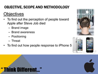 OBJECTIVE, SCOPE AND METHODOLOGY
Objectives
• To find out the perception of people toward
Apple after Steve Job died
– Brand image
– Brand awareness
– Positioning
– Threat
• To find out how people response to iPhone 5
“ Think Different…”
 