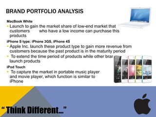 BRAND PORTFOLIO ANALYSIS
MacBook White
 Launch to gain the market share of low-end market that
customers who have a low income can purchase this
products
iPhone S type; iPhone 3GS, iPhone 4S
 Apple Inc. launch these product type to gain more revenue from
customers because the past product is in the maturity period
 To extend the time period of products while other brands do not
launch products
iPod Touch
 To capture the market in portable music player
and movie player, which function is similar to
iPhone
“ Think Different…”
 