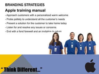 BRANDING STRATEGIES
Apple training manual
- Approach customers with a personalized warm welcome
- Probe politely to understand all the customer‟s needs
- Present a solution for the customer to take home today
- Listen for and resolve any issues or concerns
- End with a fond farewell and an invitation to return
“ Think Different…”
 